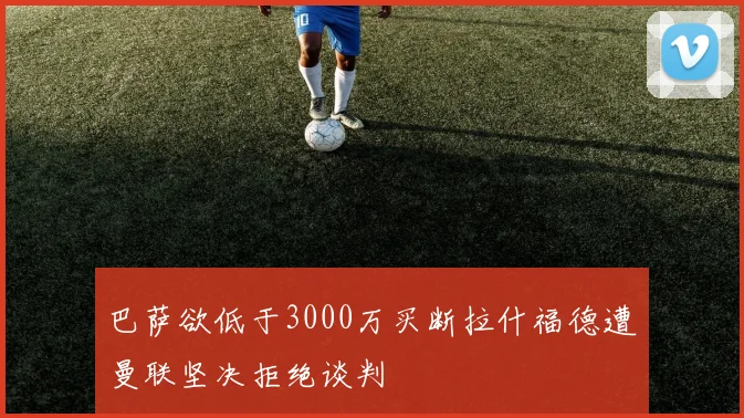 巴萨欲低于3000万买断拉什福德遭曼联坚决拒绝谈判