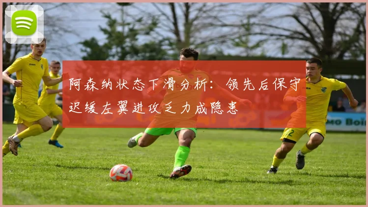 阿森纳状态下滑分析：领先后保守迟缓左翼进攻乏力成隐患