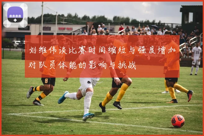 刘维伟谈比赛时间缩短与强度增加对队员体能的影响与挑战