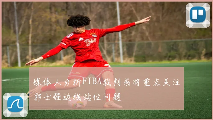 媒体人分析FIBA裁判或将重点关注郭士强边线站位问题
