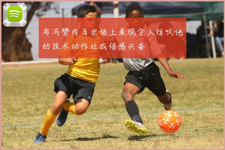 布冯赞内马尔场上表现令人惊叹他的技术动作让我倍感兴奋