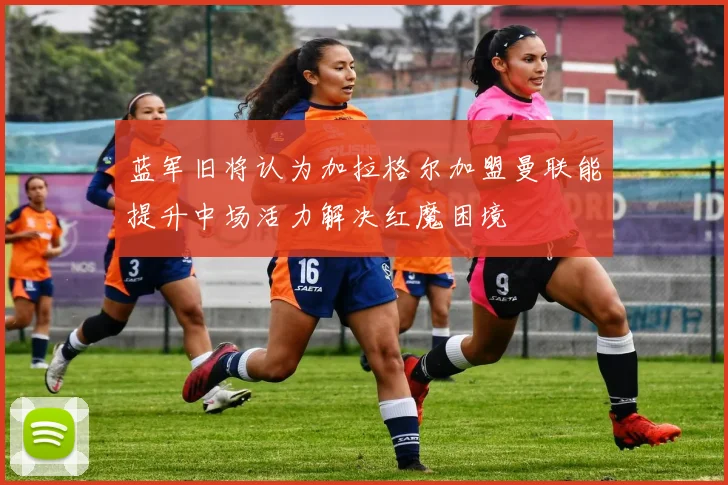 蓝军旧将认为加拉格尔加盟曼联能提升中场活力解决红魔困境