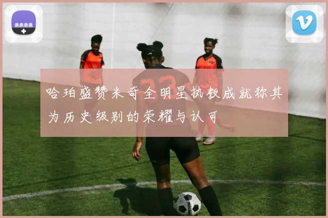 哈珀盛赞米奇全明星执教成就称其为历史级别的荣耀与认可