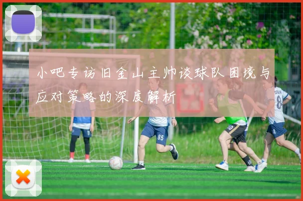 小吧专访旧金山主帅谈球队困境与应对策略的深度解析