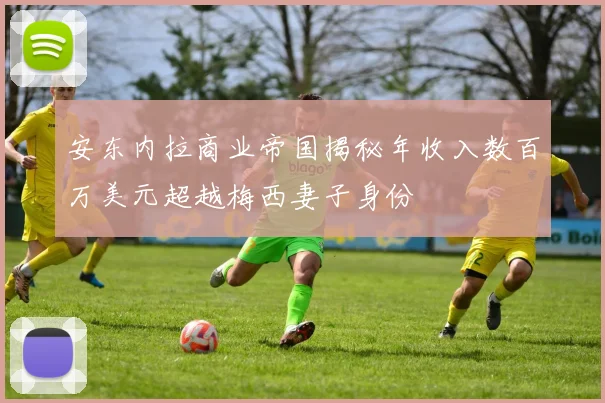 安东内拉商业帝国揭秘年收入数百万美元超越梅西妻子身份