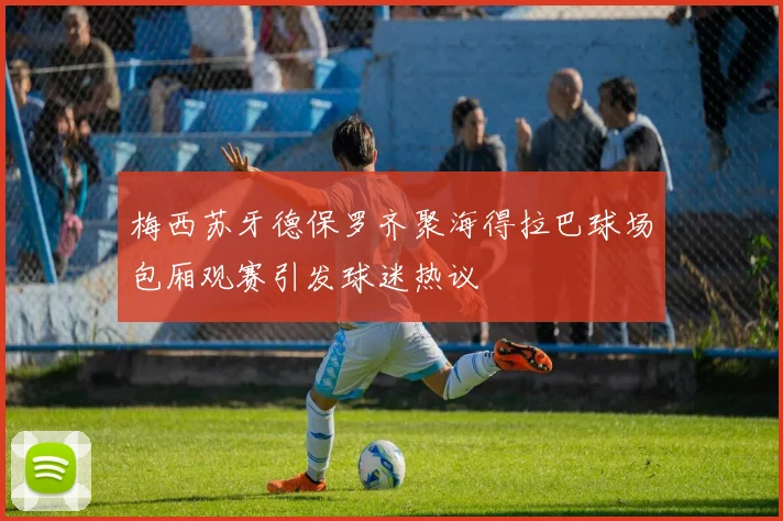 梅西苏牙德保罗齐聚海得拉巴球场包厢观赛引发球迷热议