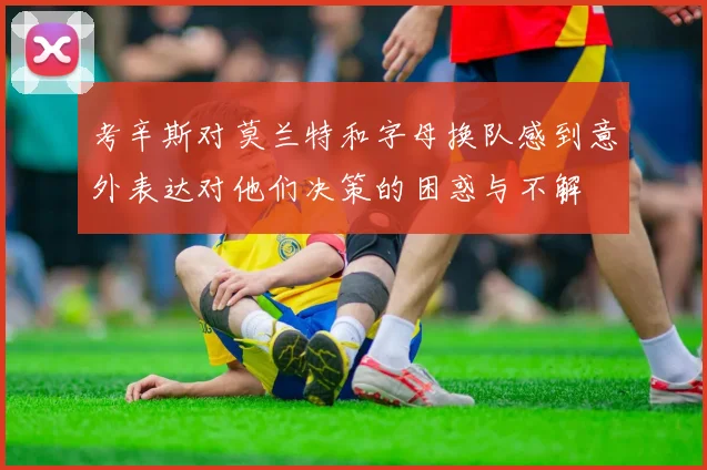 考辛斯对莫兰特和字母换队感到意外表达对他们决策的困惑与不解