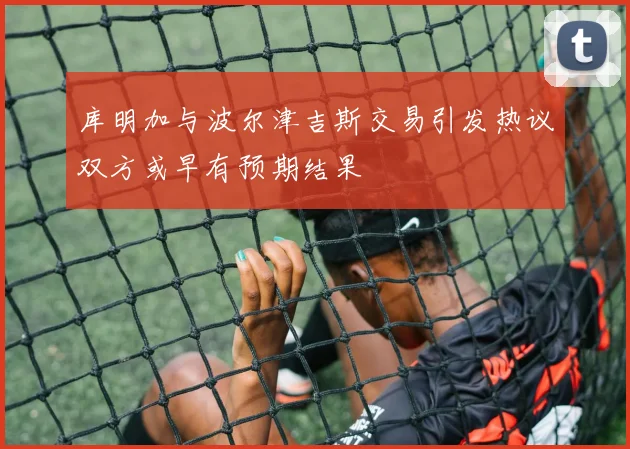 库明加与波尔津吉斯交易引发热议双方或早有预期结果