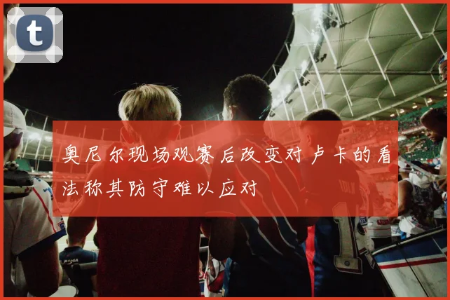 奥尼尔现场观赛后改变对卢卡的看法称其防守难以应对