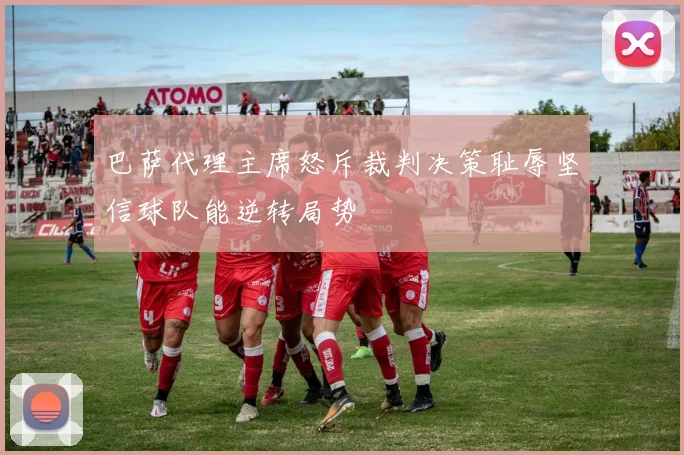 巴萨代理主席怒斥裁判决策耻辱坚信球队能逆转局势