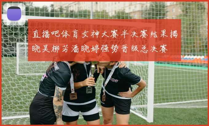 直播吧体育女神大赛半决赛结果揭晓吴柳芳潘晓婷强势晋级总决赛