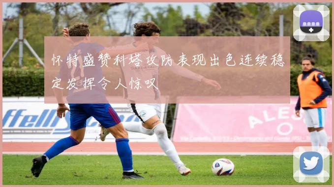 怀特盛赞科塔攻防表现出色连续稳定发挥令人惊叹