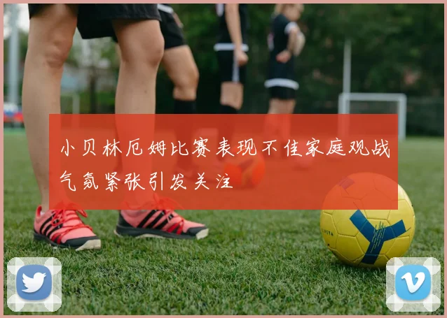 小贝林厄姆比赛表现不佳家庭观战气氛紧张引发关注