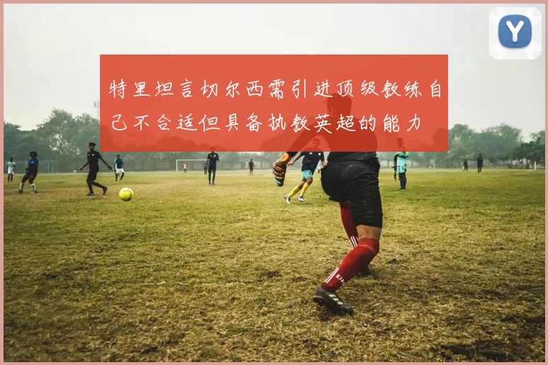 特里坦言切尔西需引进顶级教练自己不合适但具备执教英超的能力
