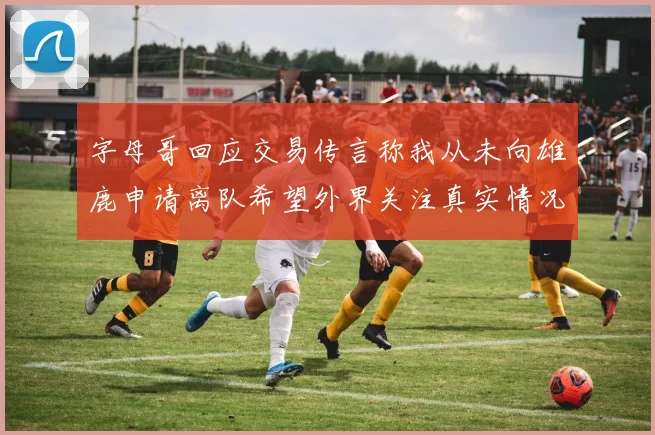 字母哥回应交易传言称我从未向雄鹿申请离队希望外界关注真实情况