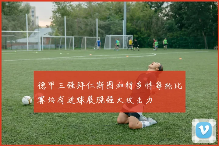 德甲三强拜仁斯图加特多特每轮比赛均有进球展现强大攻击力