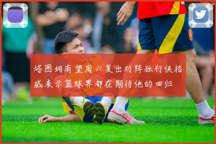 塔图姆有望周六复出对阵独行侠格威表示篮球界都在期待他的回归