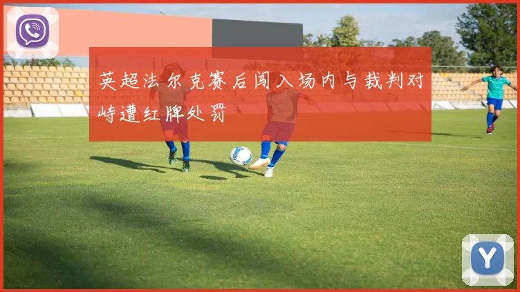 英超法尔克赛后闯入场内与裁判对峙遭红牌处罚
