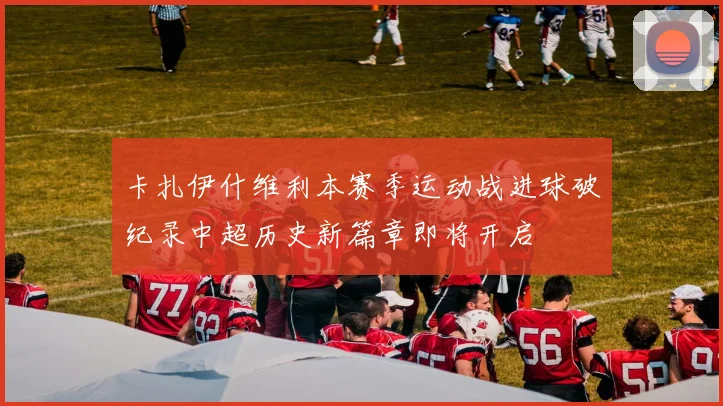 卡扎伊什维利本赛季运动战进球破纪录中超历史新篇章即将开启