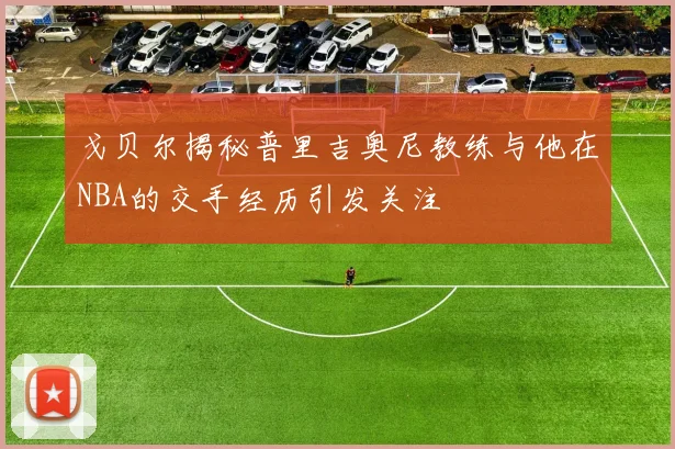 戈贝尔揭秘普里吉奥尼教练与他在NBA的交手经历引发关注