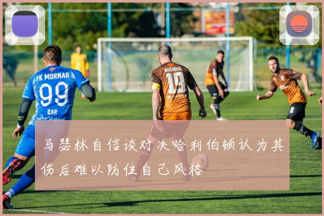 马瑟林自信谈对决哈利伯顿认为其伤后难以防住自己风格