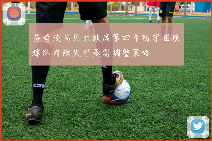 芬奇谈戈贝尔缺席第四节防守困境球队内线失守亟需调整策略