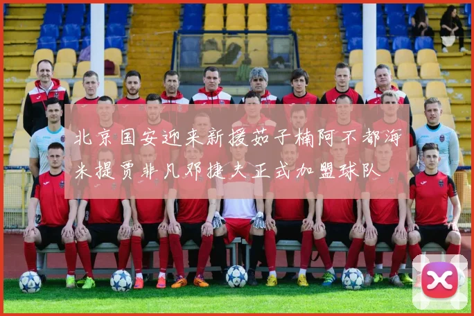 北京国安迎来新援茹子楠阿不都海米提贾非凡邓捷夫正式加盟球队