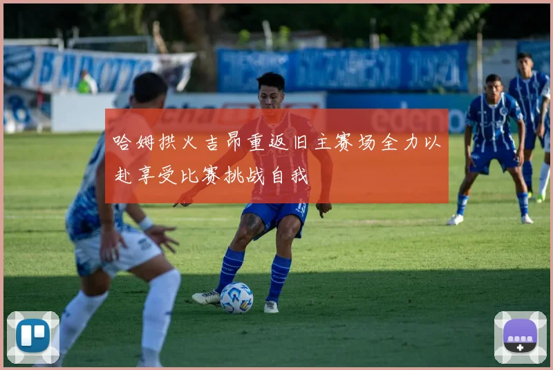 哈姆拱火吉昂重返旧主赛场全力以赴享受比赛挑战自我