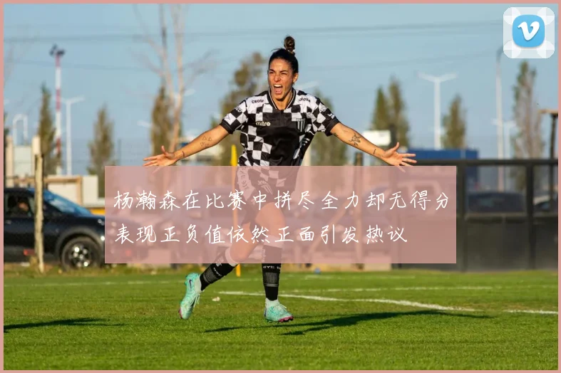 杨瀚森在比赛中拼尽全力却无得分表现正负值依然正面引发热议