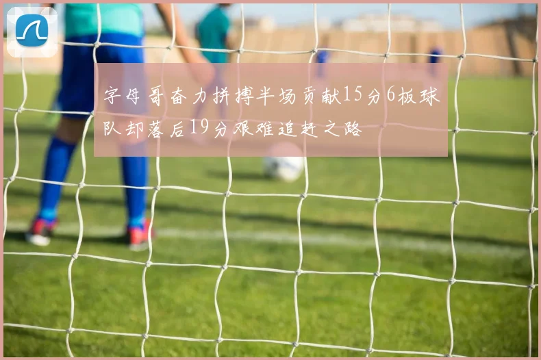 字母哥奋力拼搏半场贡献15分6板球队却落后19分艰难追赶之路