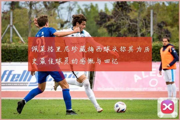 佩莱格里尼珍藏梅西球衣称其为历史最佳球员的感慨与回忆