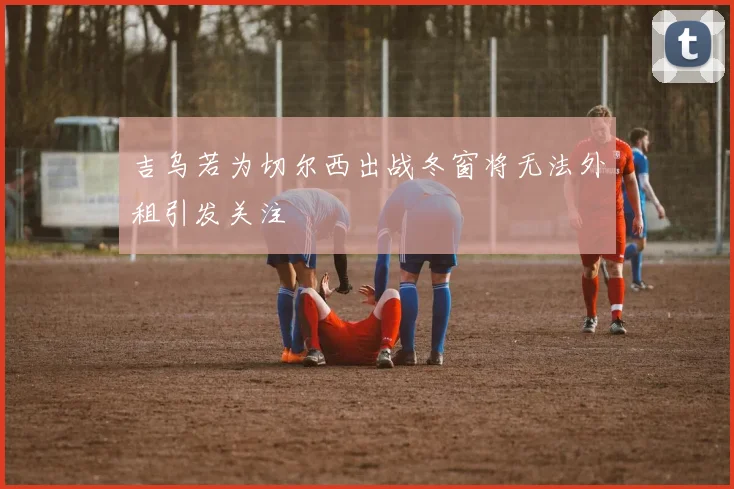 吉乌若为切尔西出战冬窗将无法外租引发关注
