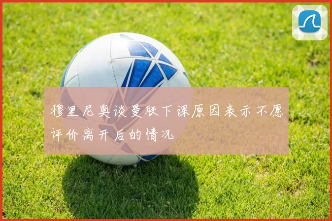 穆里尼奥谈曼联下课原因表示不愿评价离开后的情况