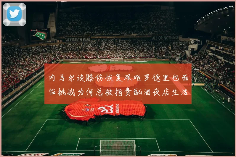内马尔谈膝伤恢复艰难罗德里也面临挑战为何总被指责酗酒夜店生活