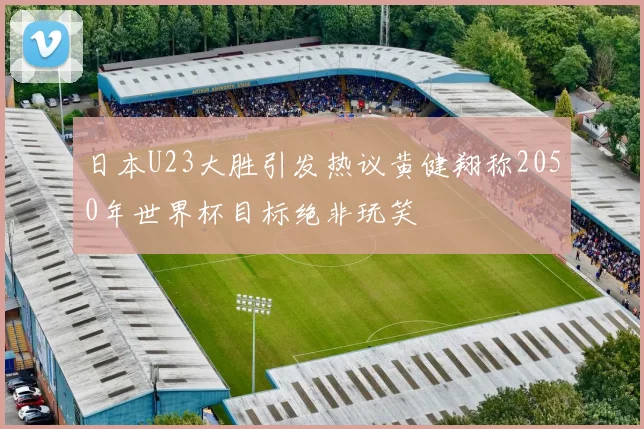 日本U23大胜引发热议黄健翔称2050年世界杯目标绝非玩笑
