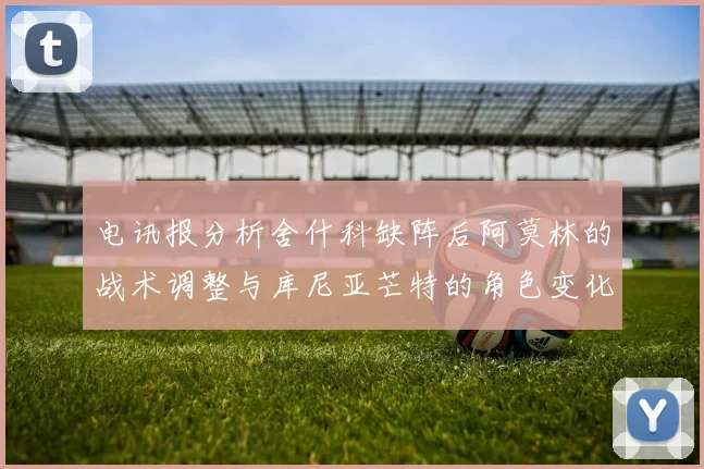 电讯报分析舍什科缺阵后阿莫林的战术调整与库尼亚芒特的角色变化