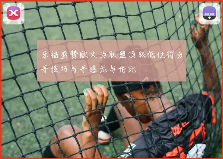 乐福盛赞欧文为联盟顶级低位得分手技巧与手感无与伦比