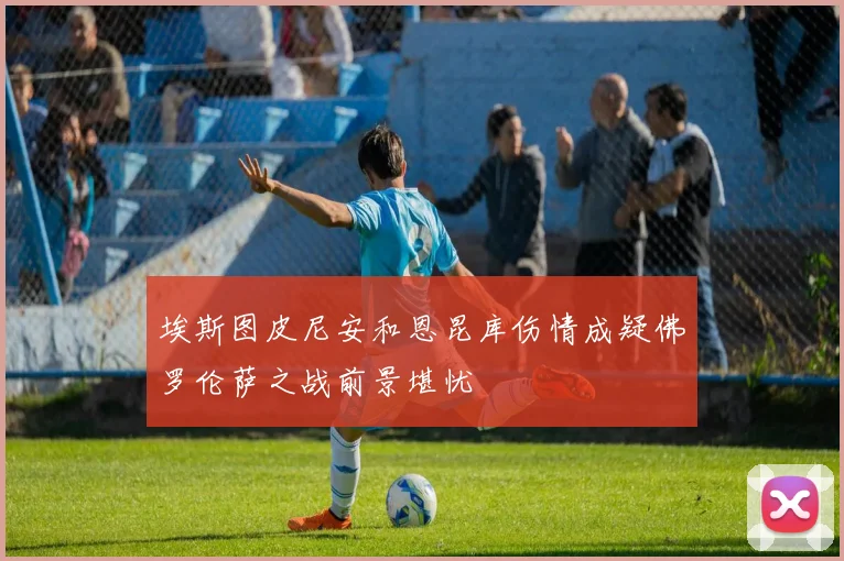 埃斯图皮尼安和恩昆库伤情成疑佛罗伦萨之战前景堪忧