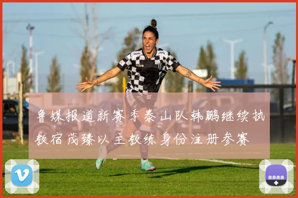 鲁媒报道新赛季泰山队韩鹏继续执教宿茂臻以主教练身份注册参赛
