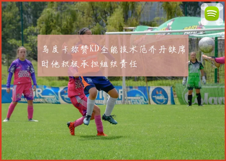 乌度卡称赞KD全能技术范乔丹缺席时他积极承担组织责任