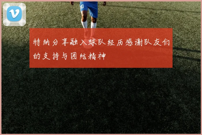 特纳分享融入球队经历感谢队友们的支持与团结精神