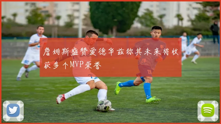 詹姆斯盛赞爱德华兹称其未来将收获多个MVP荣誉