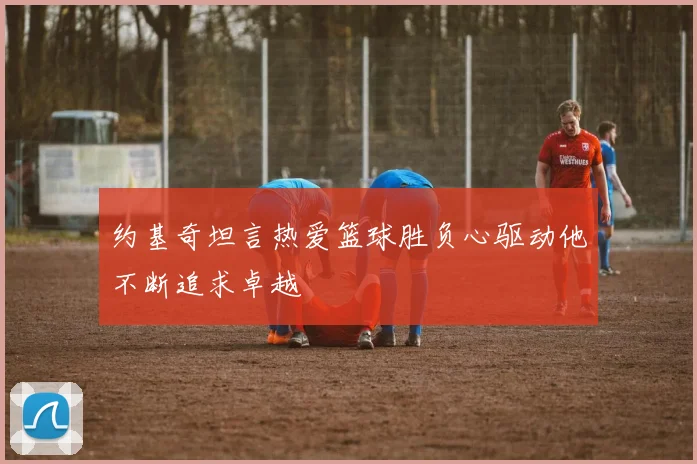 约基奇坦言热爱篮球胜负心驱动他不断追求卓越
