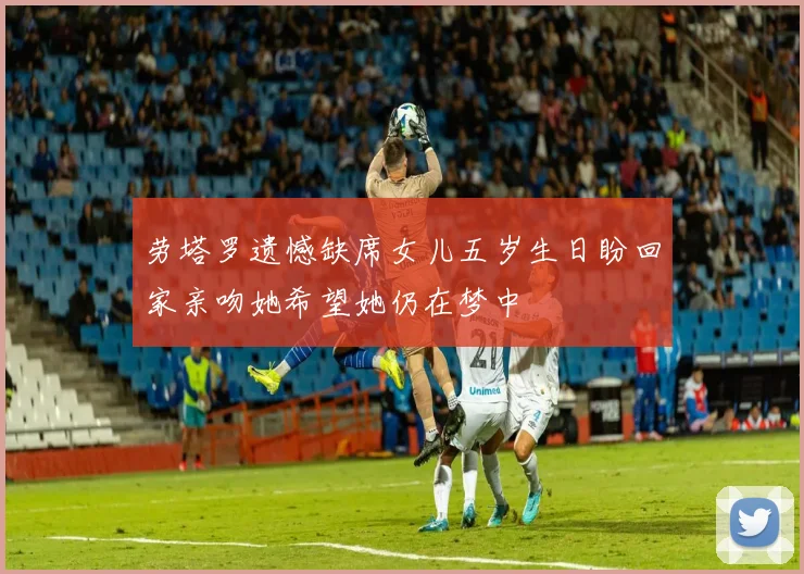 劳塔罗遗憾缺席女儿五岁生日盼回家亲吻她希望她仍在梦中