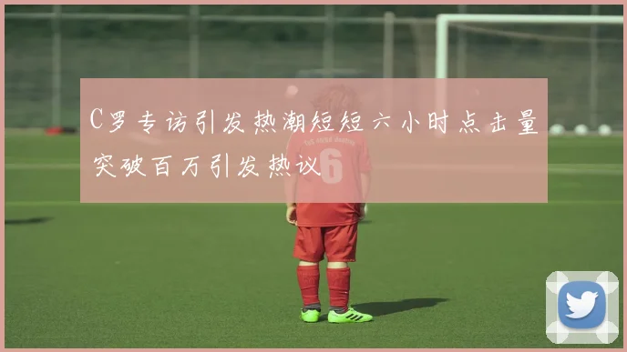 C罗专访引发热潮短短六小时点击量突破百万引发热议