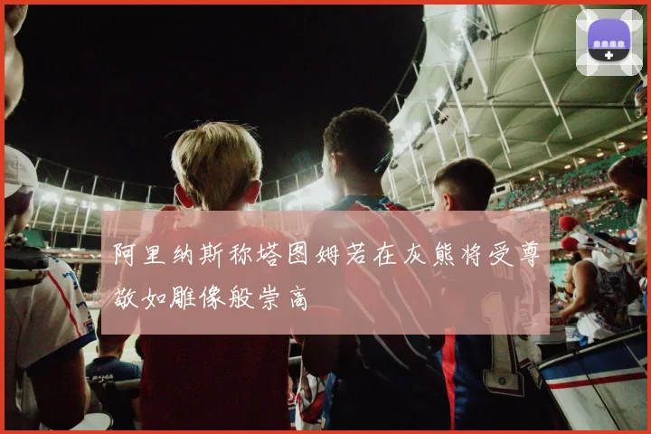 阿里纳斯称塔图姆若在灰熊将受尊敬如雕像般崇高